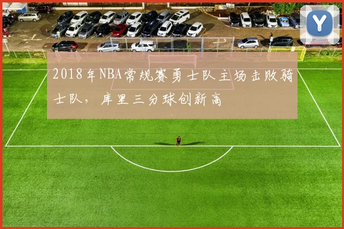 2018年NBA常规赛勇士队主场击败骑士队，库里三分球创新高