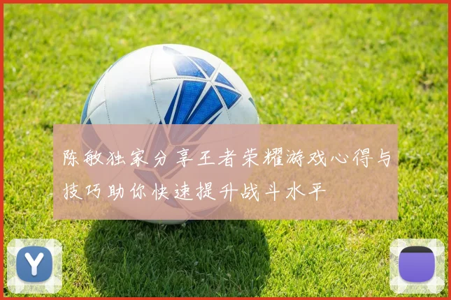 陈敏独家分享王者荣耀游戏心得与技巧助你快速提升战斗水平