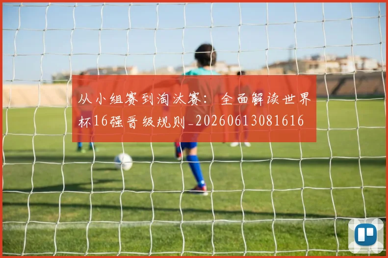 从小组赛到淘汰赛：全面解读世界杯16强晋级规则_20260613081616