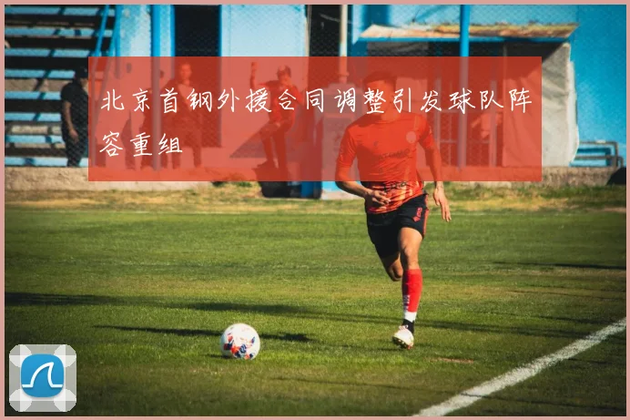 北京首钢外援合同调整引发球队阵容重组