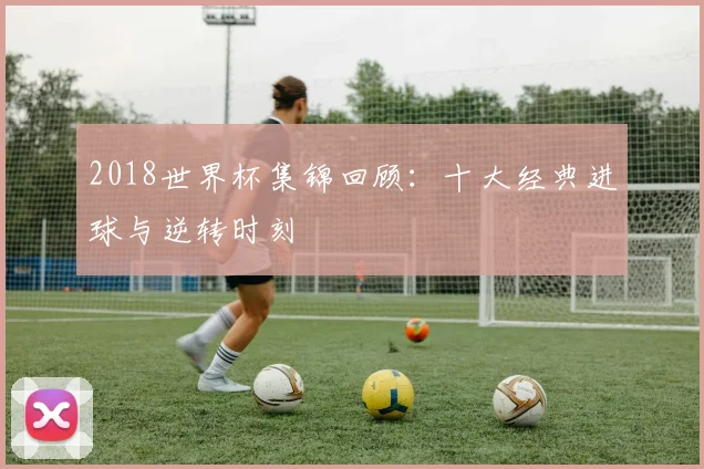 2018世界杯集锦回顾：十大经典进球与逆转时刻
