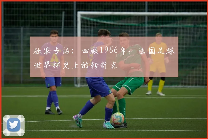 独家专访：回顾1966年，法国足球世界杯史上的转折点